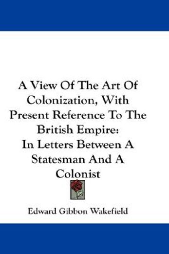 a view of the art of colonization, with present reference to the british empire,in letters between a statesman and a colonist