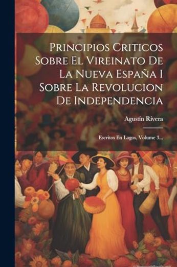 Principios Criticos Sobre el Vireinato de la Nueva España i Sobre la Revolucion de Independencia: Escritos en Lagos, Volume 3.