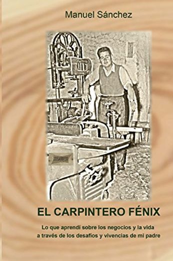El Carpintero Fénix: Lo Que Aprendí Sobre Los Negocios Y La Vida A Través De Los Desafíos Y Vivencias De Mi Padre (spanish Edition) (in Spanish)