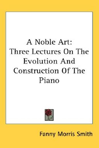 a noble art,three lectures on the evolution and construction of the piano