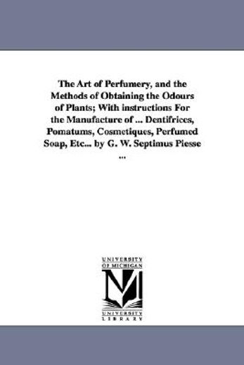 the art of perfumery, and the methods of obtaining the odours of plants, with instructions for the manufacture of dentifrices, pomatums, cosmetiques, perfumed soap, etc.