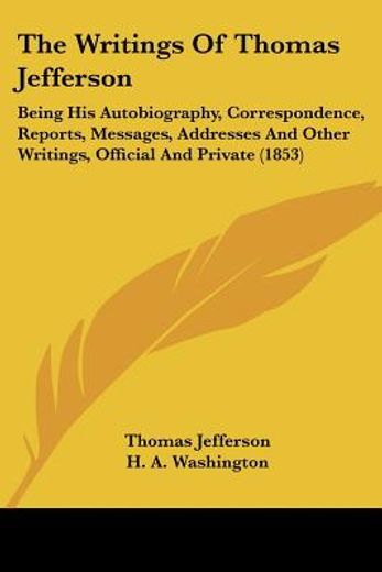 the writings of thomas jefferson,being his autobiography, correspondence, reports, messages, addresses and other writings, official a