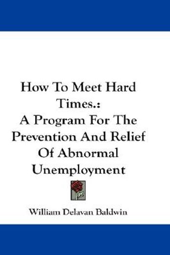 how to meet hard times.,a program for the prevention and relief of abnormal unemployment