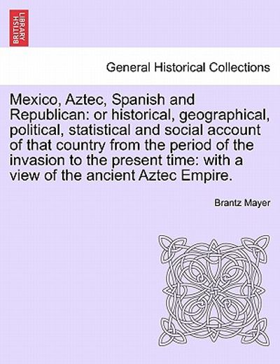 mexico, aztec, spanish and republican: or historical, geographical, political, statistical and social account of that country from the period of the i