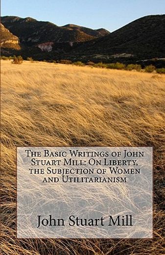 the basic writings of john stuart mill,on liberty, the subjection of women and utilitarianism (en Inglés)