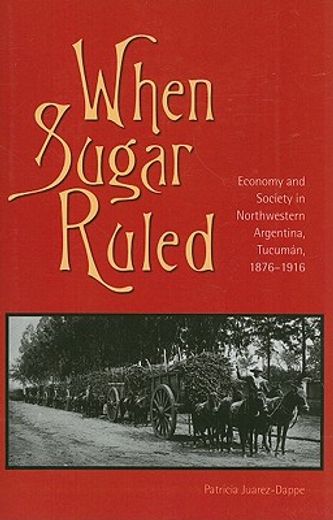 when sugar ruled,economy and society in northwestern argentina, tucuman, 1876-1916