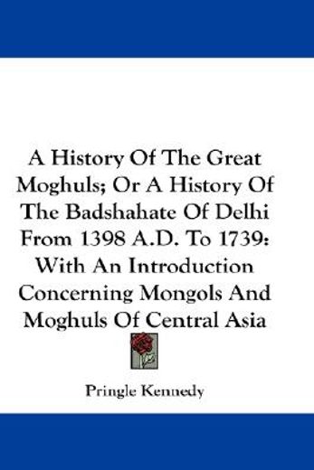 a history of the great moghuls; or a history of the badshahate of delhi from 1398 a.d. to 1739,with an introduction concerning mongols and moghuls of central asia