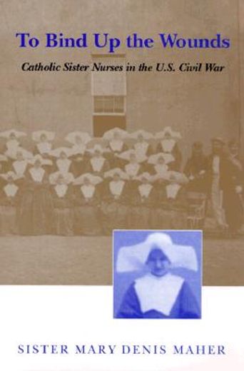To Bind up the Wounds: Catholic Sister Nurses in the U. Si Civil war (en Inglés)