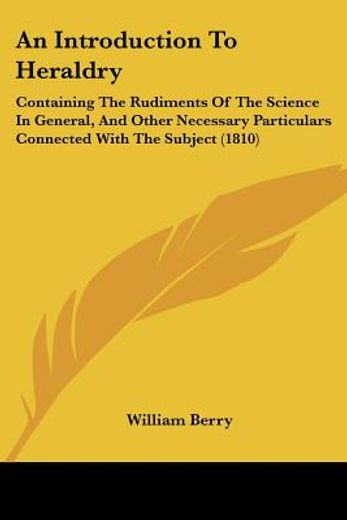 an introduction to heraldry,containing the rudiments of the science in general, and other necessary particulars connected with t