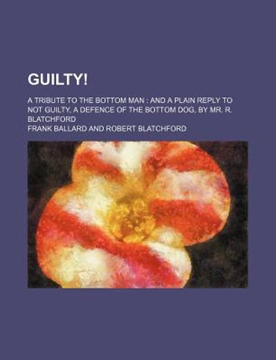 guilty!,a tribute to the bottom man: and a plain reply to not guilty, a defence of the bottom dog, by mr. r.