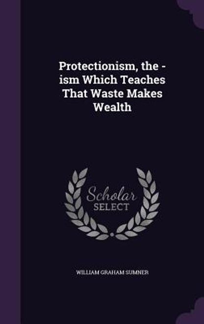 Protectionism, the -ism Which Teaches That Waste Makes Wealth portada Protectionism, the -ism Which Teaches That Waste Makes Wealth